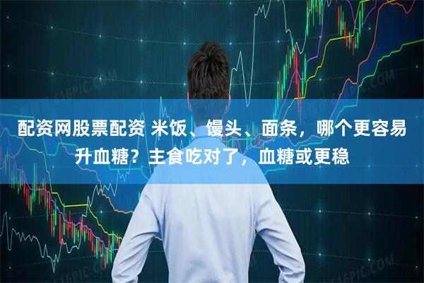 配资网股票配资 米饭、馒头、面条，哪个更容易升血糖？主食吃对了，血糖或更稳