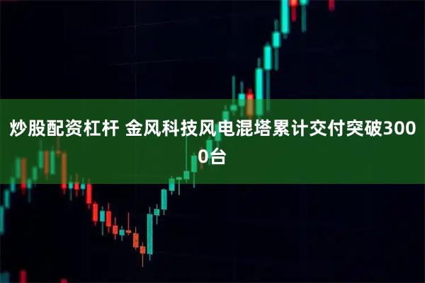 炒股配资杠杆 金风科技风电混塔累计交付突破3000台