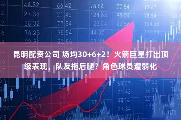 昆明配资公司 场均30+6+2！火箭巨星打出顶级表现，队友拖后腿？角色球员遭弱化