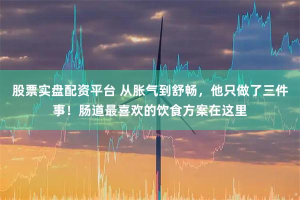 股票实盘配资平台 从胀气到舒畅，他只做了三件事！肠道最喜欢的饮食方案在这里