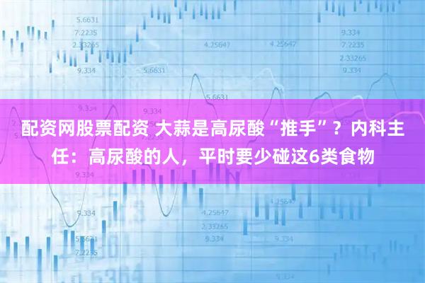 配资网股票配资 大蒜是高尿酸“推手”？内科主任：高尿酸的人，平时要少碰这6类食物