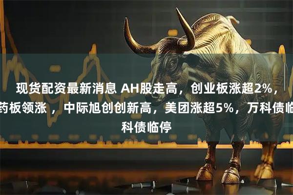 现货配资最新消息 AH股走高，创业板涨超2%，医药板领涨 ，中际旭创创新高，美团涨超5%，万科债临停