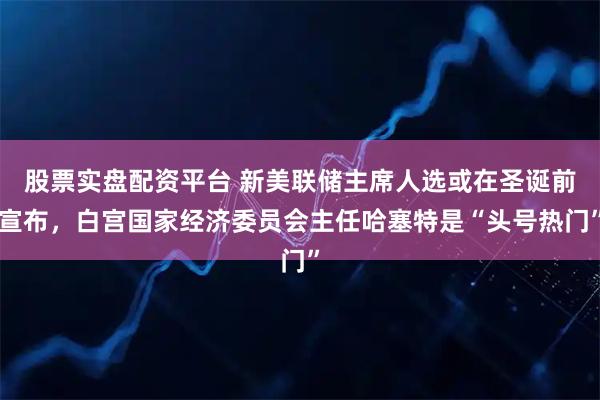 股票实盘配资平台 新美联储主席人选或在圣诞前宣布，白宫国家经济委员会主任哈塞特是“头号热门”