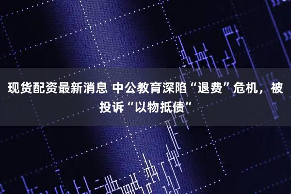 现货配资最新消息 中公教育深陷“退费”危机，被投诉“以物抵债”
