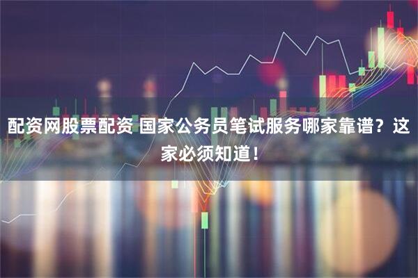 配资网股票配资 国家公务员笔试服务哪家靠谱？这家必须知道！