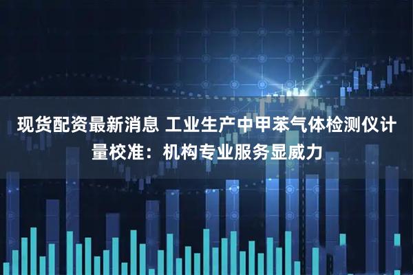 现货配资最新消息 工业生产中甲苯气体检测仪计量校准：机构专业服务显威力