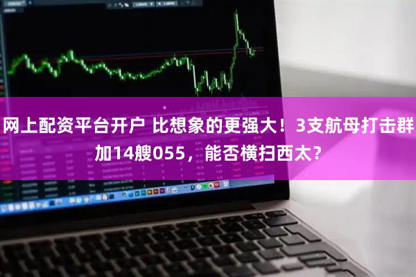 网上配资平台开户 比想象的更强大！3支航母打击群加14艘055，能否横扫西太？