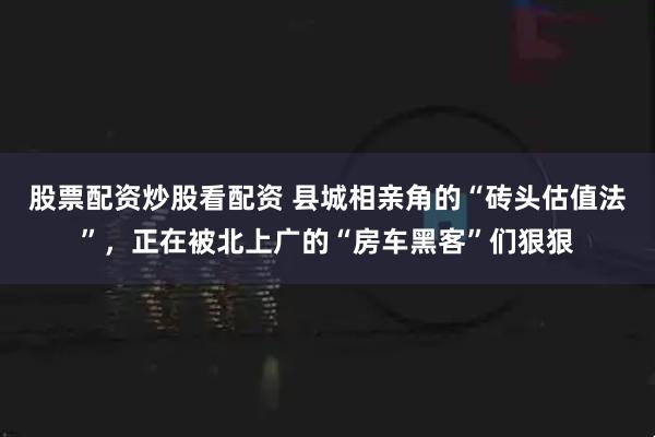 股票配资炒股看配资 县城相亲角的“砖头估值法”，正在被北上广的“房车黑客”们狠狠