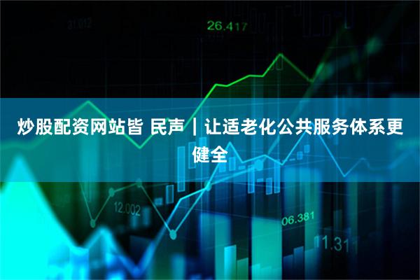 炒股配资网站皆 民声｜让适老化公共服务体系更健全