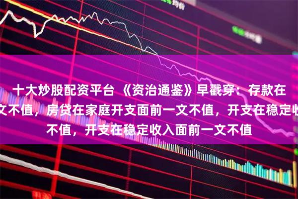 十大炒股配资平台 《资治通鉴》早戳穿：存款在房贷车贷面前一文不值，房贷在家庭开支面前一文不值，开支在稳定收入面前一文不值