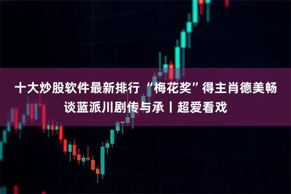 十大炒股软件最新排行 “梅花奖”得主肖德美畅谈蓝派川剧传与承丨超爱看戏