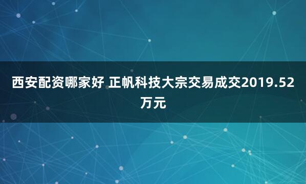 西安配资哪家好 正帆科技大宗交易成交2019.52万元