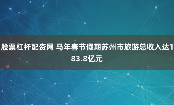 股票杠杆配资网 马年春节假期苏州市旅游总收入达183.8亿元