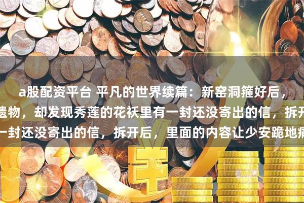 a股配资平台 平凡的世界续篇：新窑洞箍好后，孙少安开始整理秀莲的遗物，却发现秀莲的花袄里有一封还没寄出的信，拆开后，里面的内容让少安跪地痛哭