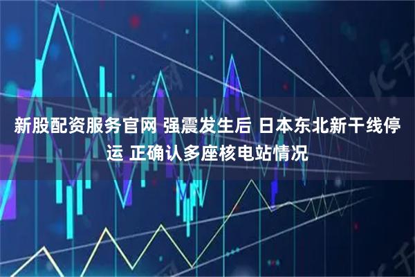 新股配资服务官网 强震发生后 日本东北新干线停运 正确认多座核电站情况