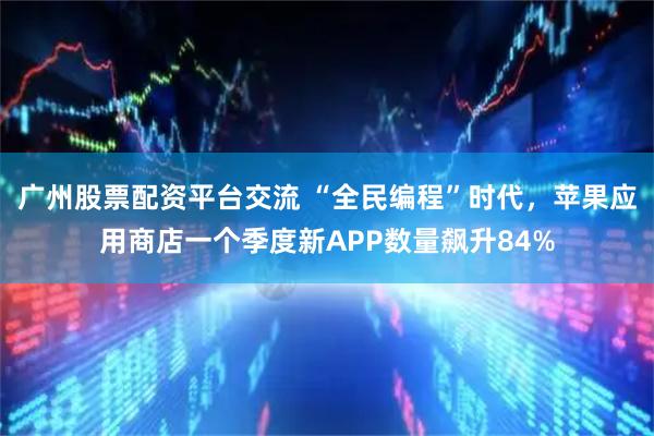 广州股票配资平台交流 “全民编程”时代，苹果应用商店一个季度新APP数量飙升84%