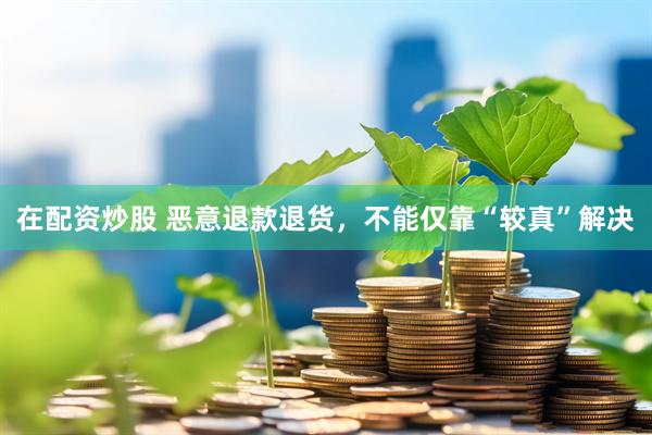 在配资炒股 恶意退款退货，不能仅靠“较真”解决