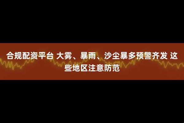 合规配资平台 大雾、暴雨、沙尘暴多预警齐发 这些地区注意防范