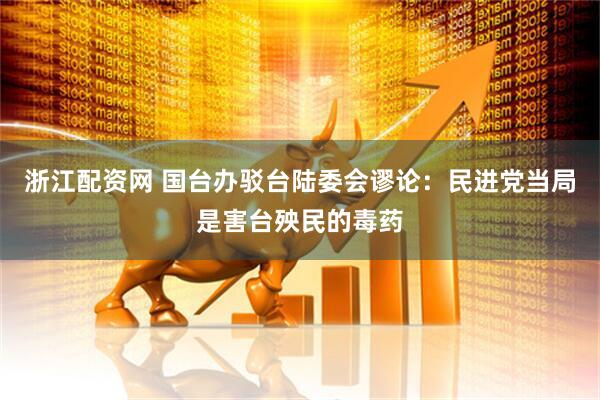 浙江配资网 国台办驳台陆委会谬论：民进党当局是害台殃民的毒药
