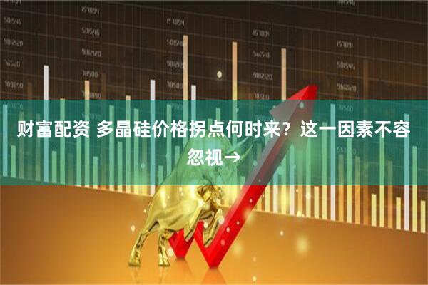 财富配资 多晶硅价格拐点何时来？这一因素不容忽视→
