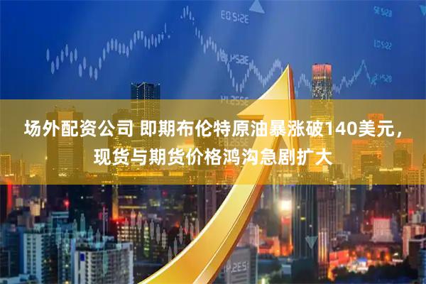 场外配资公司 即期布伦特原油暴涨破140美元，现货与期货价格鸿沟急剧扩大