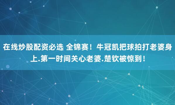 在线炒股配资必选 全锦赛！牛冠凯把球拍打老婆身上.第一时间关心老婆.楚钦被惊到！
